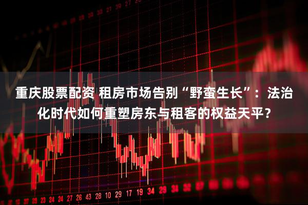 重庆股票配资 租房市场告别“野蛮生长”：法治化时代如何重塑房东与租客的权益天平？