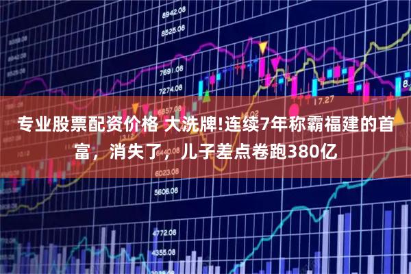 专业股票配资价格 大洗牌!连续7年称霸福建的首富，消失了，儿子差点卷跑380亿