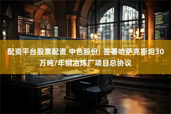 配资平台股票配资 中色股份: 签署哈萨克斯坦30万吨/年铜冶炼厂项目总协议