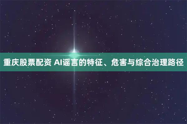 重庆股票配资 AI谣言的特征、危害与综合治理路径