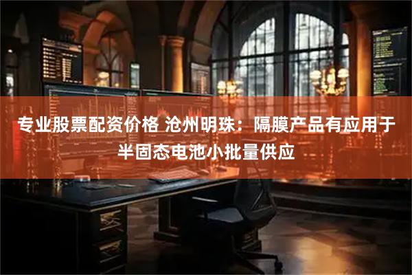 专业股票配资价格 沧州明珠：隔膜产品有应用于半固态电池小批量供应