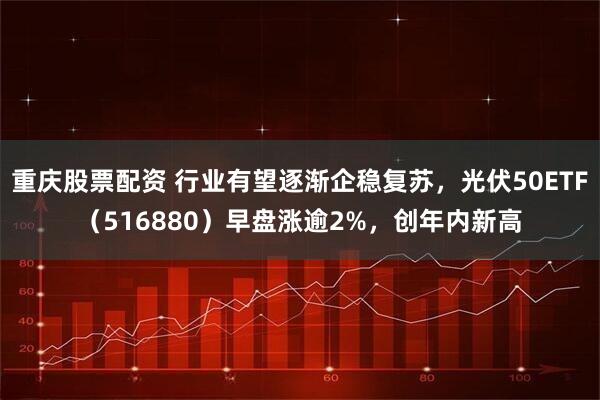 重庆股票配资 行业有望逐渐企稳复苏，光伏50ETF（516880）早盘涨逾2%，创年内新高