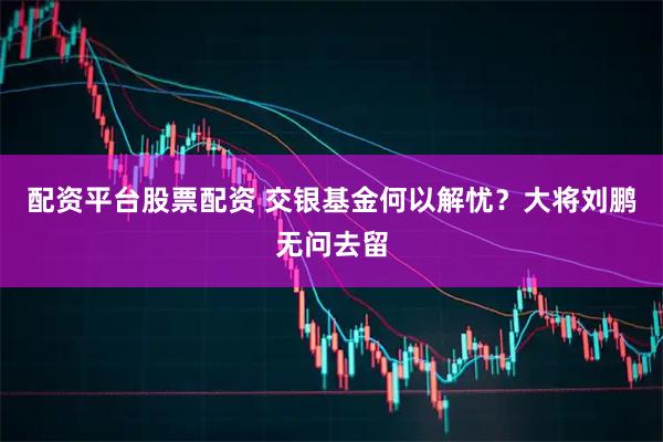 配资平台股票配资 交银基金何以解忧？大将刘鹏无问去留