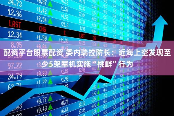 配资平台股票配资 委内瑞拉防长：近海上空发现至少5架军机实施“挑衅”行为
