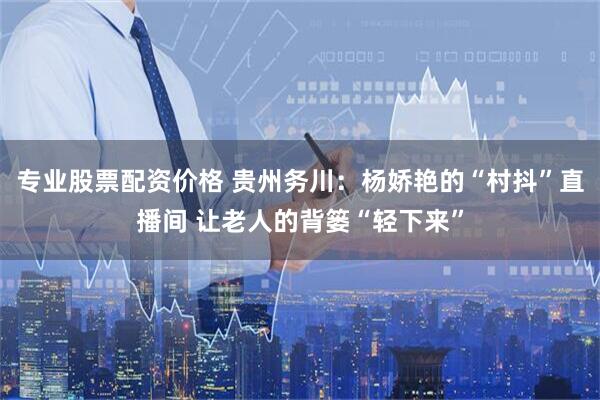 专业股票配资价格 贵州务川：杨娇艳的“村抖”直播间 让老人的背篓“轻下来”