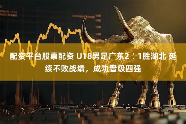 配资平台股票配资 U18男足广东2∶1胜湖北 延续不败战绩，成功晋级四强