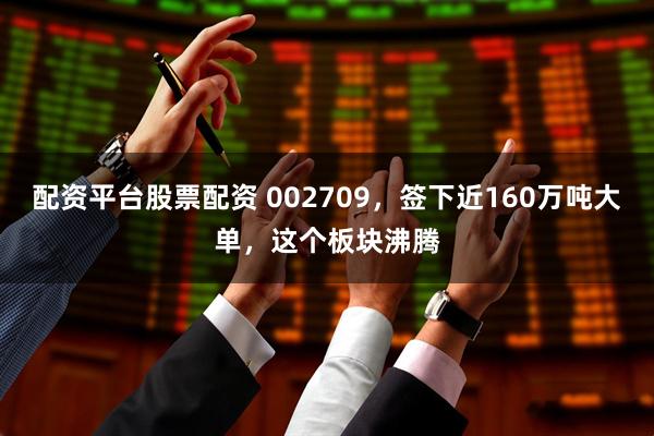 配资平台股票配资 002709，签下近160万吨大单，这个板块沸腾