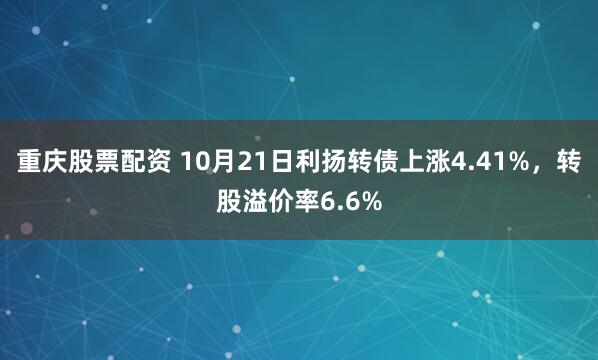重庆股票配资 10月21日利扬转债上涨4.41%，转股溢价率6.6%