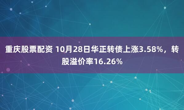 重庆股票配资 10月28日华正转债上涨3.58%，转股溢价率16.26%