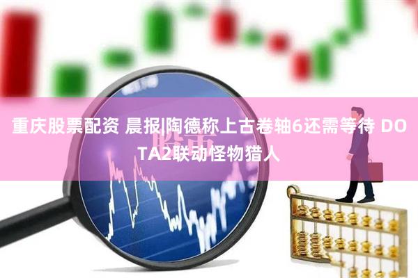 重庆股票配资 晨报|陶德称上古卷轴6还需等待 DOTA2联动怪物猎人