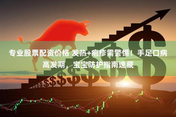 专业股票配资价格 发热+疱疹需警惕！手足口病高发期，宝宝防护指南速藏