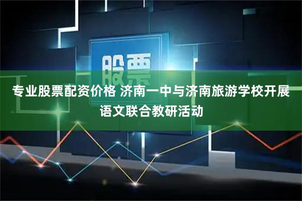 专业股票配资价格 济南一中与济南旅游学校开展语文联合教研活动