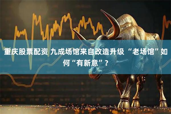 重庆股票配资 九成场馆来自改造升级 “老场馆”如何“有新意”？
