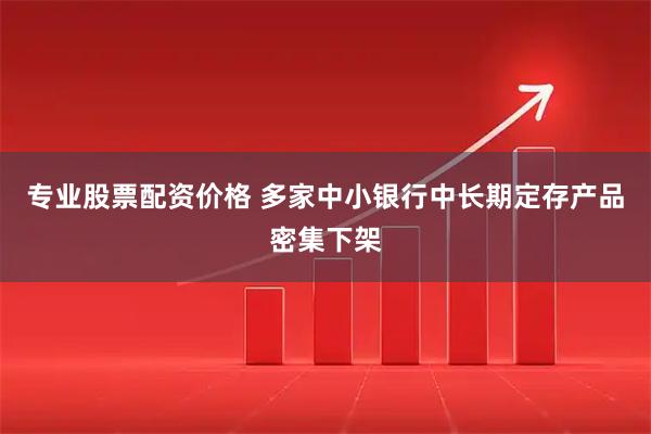 专业股票配资价格 多家中小银行中长期定存产品密集下架