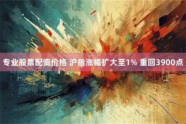 专业股票配资价格 沪指涨幅扩大至1% 重回3900点