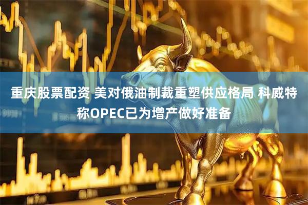 重庆股票配资 美对俄油制裁重塑供应格局 科威特称OPEC已为增产做好准备