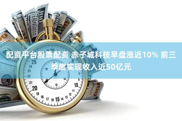 配资平台股票配资 赤子城科技早盘涨近10% 前三季度实现收入近50亿元
