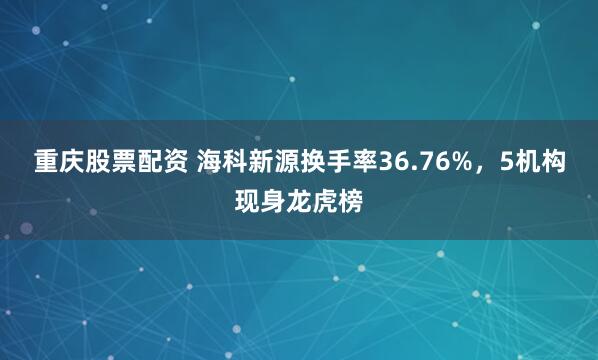 重庆股票配资 海科新源换手率36.76%，5机构现身龙虎榜