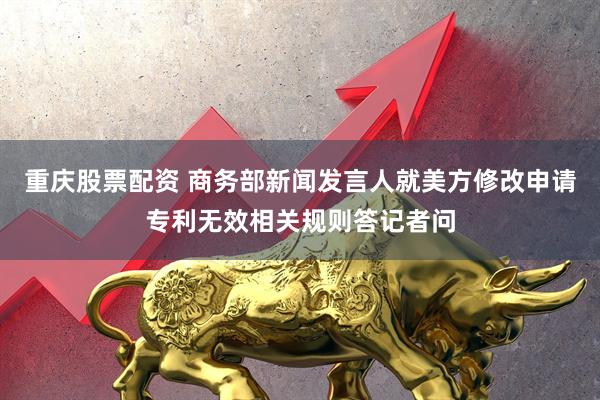 重庆股票配资 商务部新闻发言人就美方修改申请专利无效相关规则答记者问