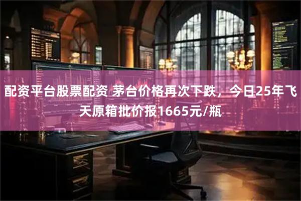 配资平台股票配资 茅台价格再次下跌，今日25年飞天原箱批价报1665元/瓶