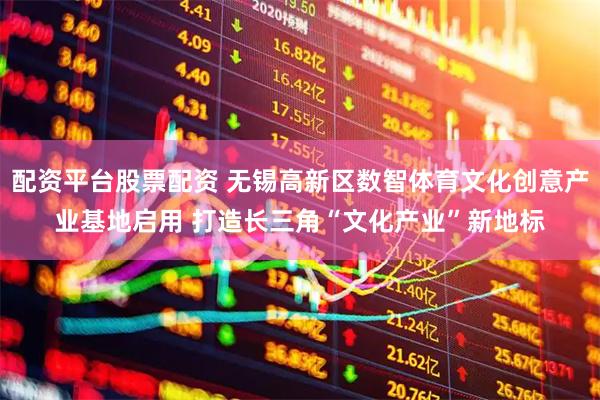 配资平台股票配资 无锡高新区数智体育文化创意产业基地启用 打造长三角“文化产业”新地标