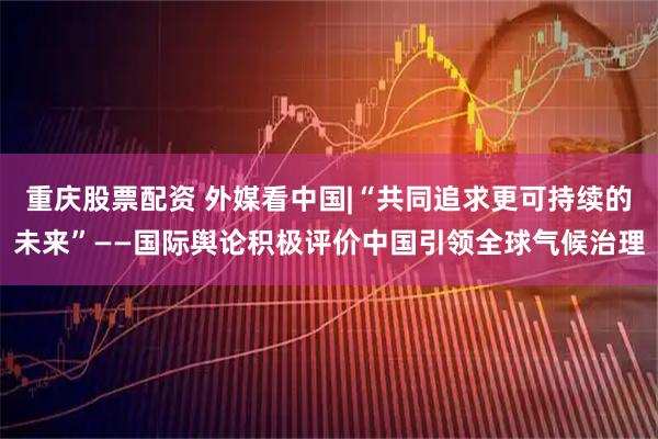 重庆股票配资 外媒看中国|“共同追求更可持续的未来”——国际舆论积极评价中国引领全球气候治理