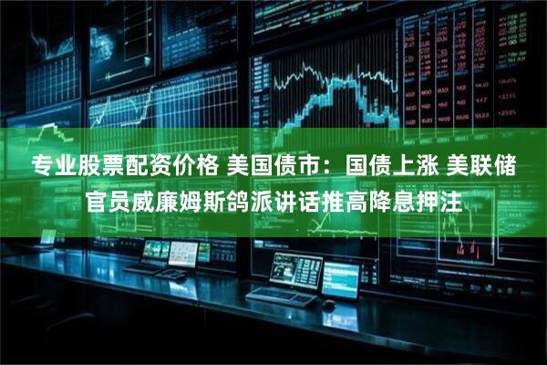专业股票配资价格 美国债市：国债上涨 美联储官员威廉姆斯鸽派讲话推高降息押注