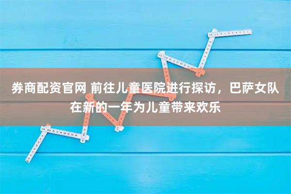 券商配资官网 前往儿童医院进行探访，巴萨女队在新的一年为儿童带来欢乐