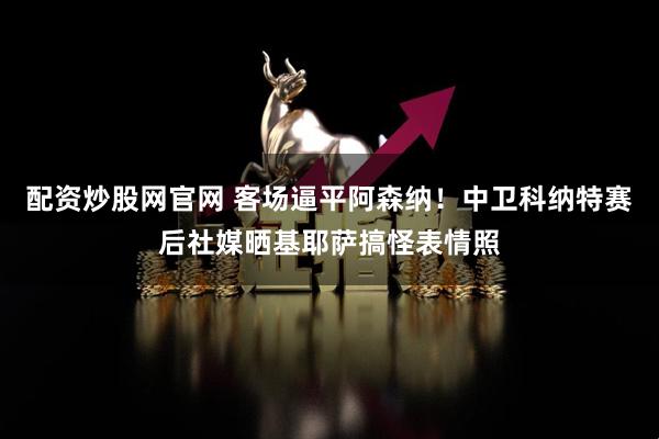 配资炒股网官网 客场逼平阿森纳！中卫科纳特赛后社媒晒基耶萨搞怪表情照