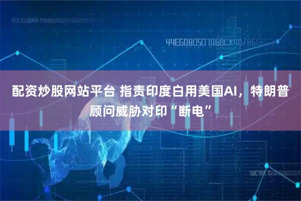 配资炒股网站平台 指责印度白用美国AI，特朗普顾问威胁对印“断电”