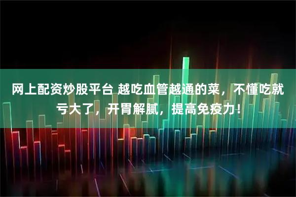 网上配资炒股平台 越吃血管越通的菜，不懂吃就亏大了，开胃解腻，提高免疫力！