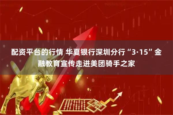 配资平台的行情 华夏银行深圳分行“3·15”金融教育宣传走进美团骑手之家