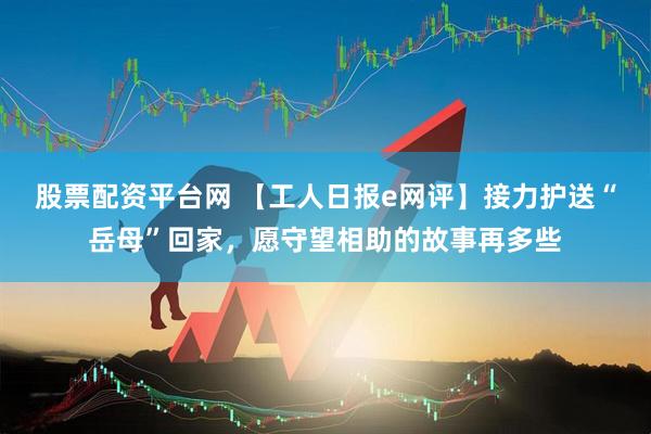 股票配资平台网 【工人日报e网评】接力护送“岳母”回家，愿守望相助的故事再多些