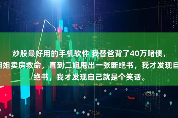 炒股最好用的手机软件 我替爸背了40万赌债，逼三个出嫁的姐姐卖房救命，直到二姐甩出一张断绝书，我才发现自己就是个笑话。