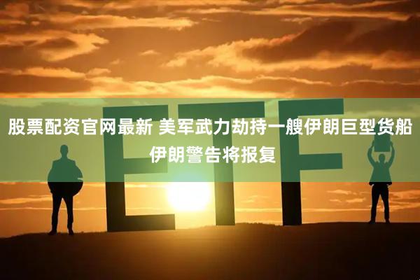 股票配资官网最新 美军武力劫持一艘伊朗巨型货船 伊朗警告将报复