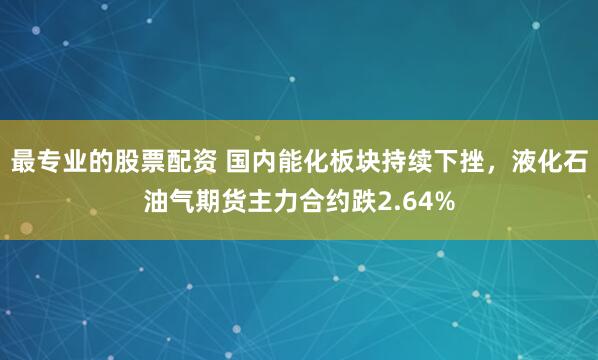 最专业的股票配资 国内能化板块持续下挫，液化石油气期货主力合约跌2.64%