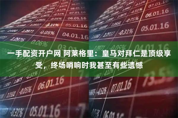 一手配资开户网 阿莱格里：皇马对拜仁是顶级享受，终场哨响时我甚至有些遗憾