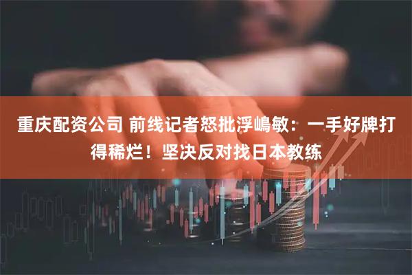 重庆配资公司 前线记者怒批浮嶋敏：一手好牌打得稀烂！坚决反对找日本教练