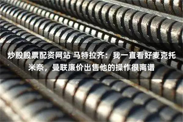 炒股股票配资网站 马特拉齐：我一直看好麦克托米奈，曼联廉价出售他的操作很离谱