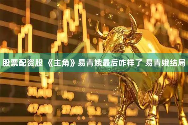 股票配资股 《主角》易青娥最后咋样了 易青娥结局