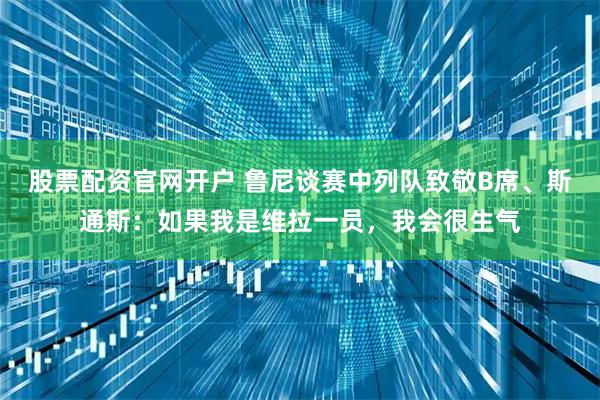 股票配资官网开户 鲁尼谈赛中列队致敬B席、斯通斯：如果我是维拉一员，我会很生气
