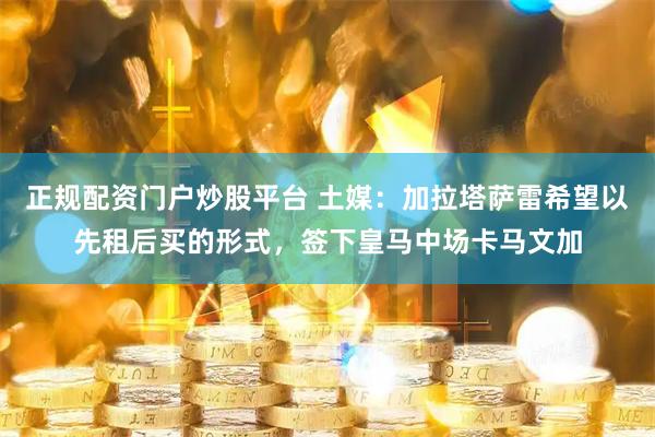 正规配资门户炒股平台 土媒：加拉塔萨雷希望以先租后买的形式，签下皇马中场卡马文加