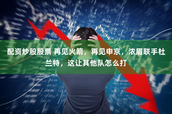 配资炒股股票 再见火箭，再见申京，浓眉联手杜兰特，这让其他队怎么打