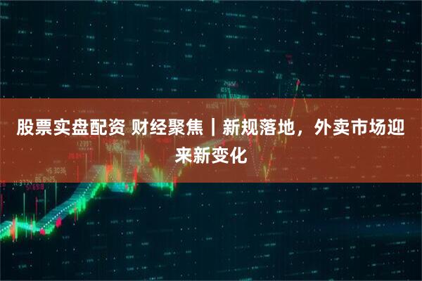 股票实盘配资 财经聚焦｜新规落地，外卖市场迎来新变化