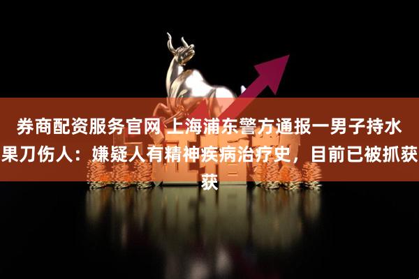 券商配资服务官网 上海浦东警方通报一男子持水果刀伤人：嫌疑人有精神疾病治疗史，目前已被抓获