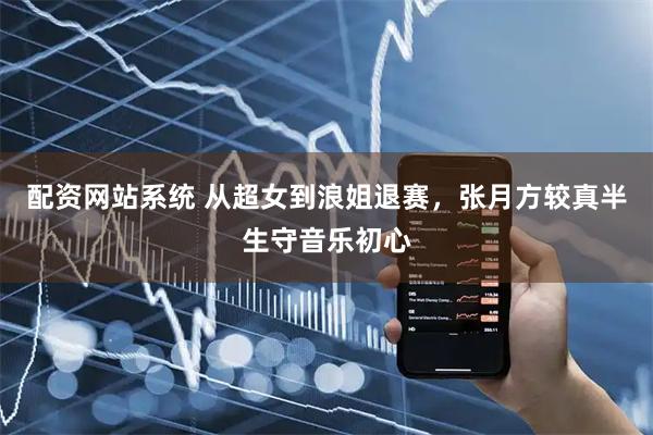 配资网站系统 从超女到浪姐退赛，张月方较真半生守音乐初心